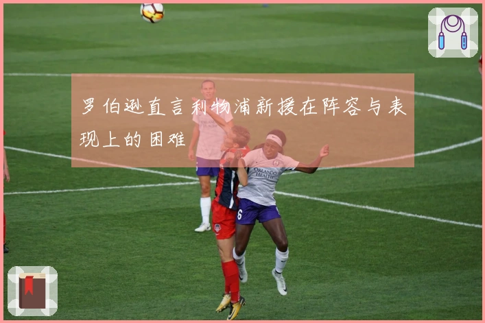 罗伯逊直言利物浦新援在阵容与表现上的困难